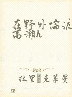 在野外伦流澡到高潮h