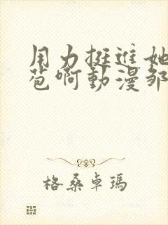 用力挺进她的花苞啊动漫邹菊