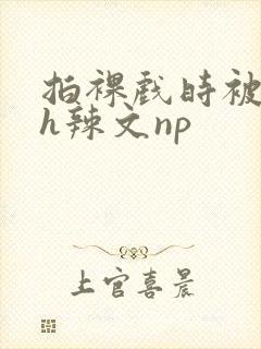 拍裸戏时被c了h辣文np