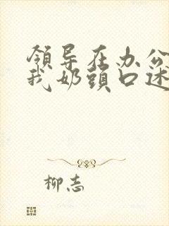 领导在办公室含我奶头口述