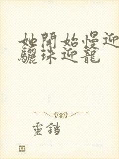 她开始慢迎迎合骊珠迎龙