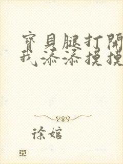 宝贝腿打开点让我添添摸摸免费