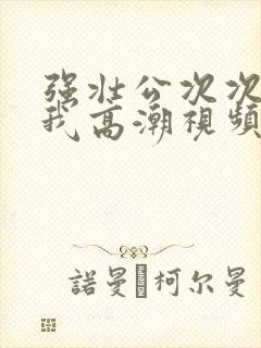 强壮公次次弄得我高潮视频