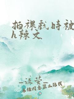 拍裸戏时被c了h辣文