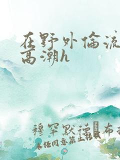 在野外伦流澡到高潮h