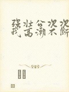 强壮公次次弄得我高潮不断网站