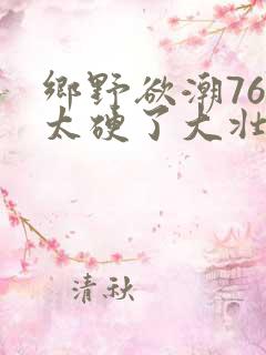 乡野欲潮76章太硬了大壮下载