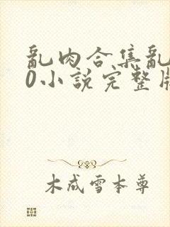 乱肉合集乱500小说完整版