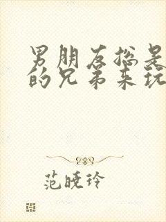 男朋友总是让他的兄弟来玩我