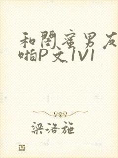 和闺蜜男友H啪啪P文1V1