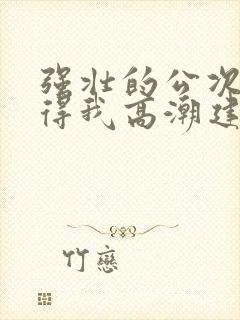 强壮的公次次弄得我高潮建国