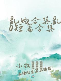 乱肉合集乱500短篇合集