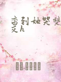 脔到她哭双根宫交h