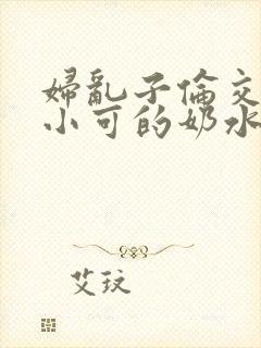 妇乱子伦交小说小可的奶水