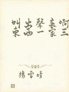 叫出声来啊叫小东西一家三口