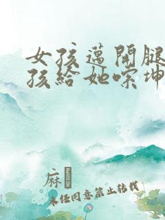 女孩迈开腿让男孩给她嗦坤巴