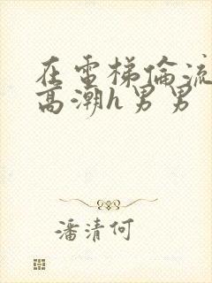 在电梯伦流澡到高潮h男男