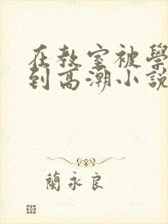 在教室被学长揉到高潮小说软件