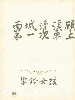 南城清溪顾怀修第一次车上肉