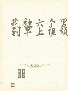 我被六个男人躁到早上视频