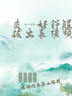 爽灬好舒服灬别拔出来视频人