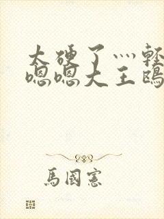 太硬了灬轻点灬嗯嗯大王鸥