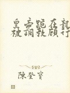 皇帝跪在龙椅前被调教顾行之