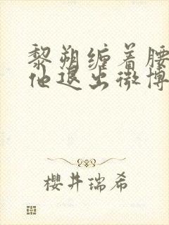 黎朔缠着腰不让他退出微博