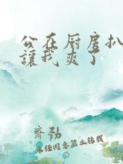 公在厨房扒开腿让我爽了