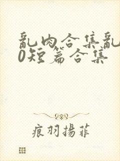 乱肉合集乱500短篇合集