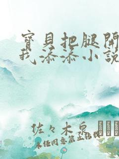 宝贝把腿开大让我添添小说