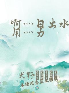 啊灬日出水了灬用灬力