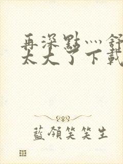 再深点灬舒服灬太大了下载