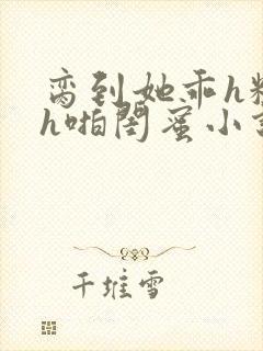 脔到她乖h粗话h啪闺蜜小说