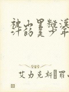 被山里糙汉C出汁的美少年小说