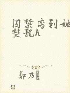 囚禁脔到她哭h双龙h