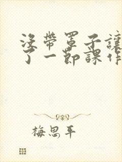 没带罩子让他c了一节课作文免费