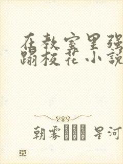 在教室里强行糟蹋校花小说