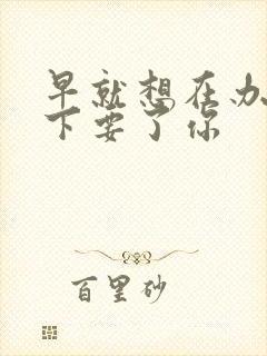 早就想在办公桌下要了你