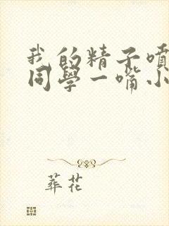 我的精子喷了女同学一嘴小说