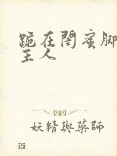 跪在闺蜜脚下叫主人