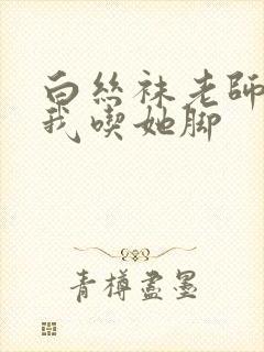 白丝袜老师奖励我吃她脚