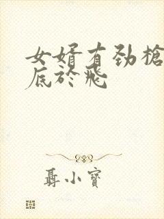 女婿有劲枪枪到底于飞