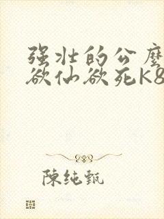 强壮的公么让我欲仙欲死K8