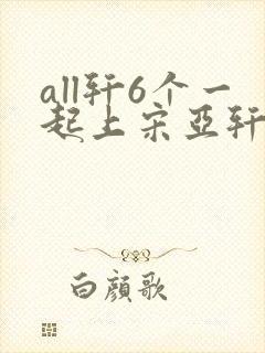 all轩6个一起上宋亚轩