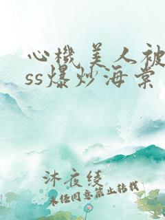 心机美人被boss爆炒海棠