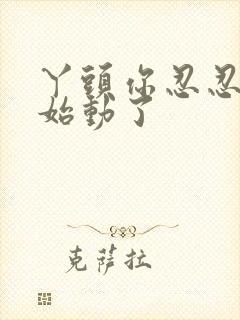 丫头你忍忍我开始动了