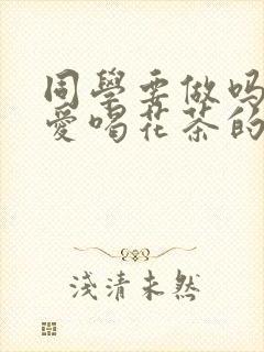 同学要做吗po爱喝花茶的小酥肉