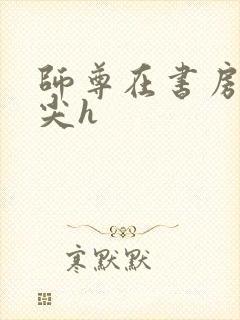 师尊在书房含乳尖h