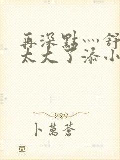 再深点灬舒服灬太大了添小书